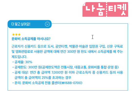 문화비 소득공제를 아시나요?근로자가 신용카드 등으로 도서, 공연티켓, 박물관·미술관 입장권 구입, 신문 구독료 및 영화관람료로 사용한 금액에 대해 연간 300만 원 한도 내에서 소득공제를 해 주는제도입니다.