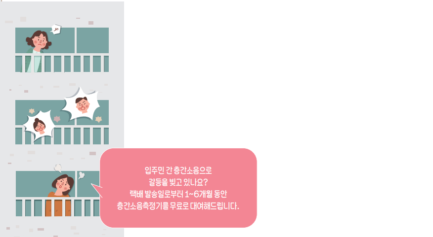 입주민 간 층간소음으로 갈등을 빚고 있나요? 택배 발송일로부터 1~6개월 동안 층간소음측정기를 무료로 대여해드립니다.
