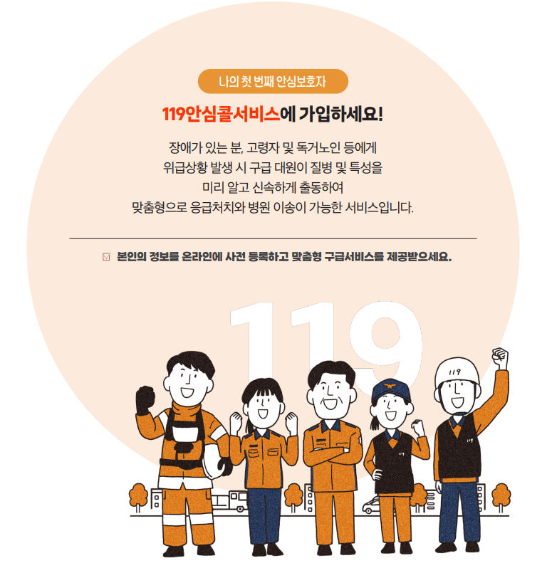 119안심콜서비스에 가입하세요! 나의 첫 번째 안심보호자 장애가 있는 분, 고령자 및 독거노인 등에게 위급상황 발생 시 구급 대원이 질병 및 특성을 미리 알고 신속하게 출동하여 맞춤형으로 응급처치와 병원 이송이 가능한 서비스입니다. 