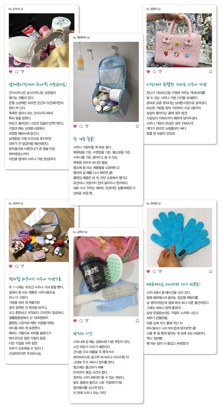 어피티와 함께하는 MZ 트렌드 톡. MZ세대 독자 6명이 SNS 게시물 형식으로 소개한 나만의 사우나 가방. by. j000n 님(망사 가방에 치약, 소금팩, 립마스크 등이 담겨 있다): 남대문시장에서 하나씩 사모았어요! 건식사우나든 습식사우나든 상관없이 챙기는 것들이 있다. 온열 소금팩은 바르면 은근히 뜨끈해지면서 땀이 싹 난다. 촉촉한 립마스크는 건식사우나에서 특히 빛을 발한다. 바르고 들어갔다 나오면 입술이 반짝거린다. 각질과 때는 남대문시장에서 유명한 때비누에 맡긴다. 남대문표 각질 수건으로 문지르면 피부가 깐 달걀처럼 매끈해진다. 문어괄사에 시촌언니가 준 캡슐 타입 헤어에센스까지. 이만큼 챙겨야 사우나 가방 완성이다! by. 텔레비토 님(욕실 벽에 화장품이 가득 든 하늘색 목욕 파우치가 걸려 있다): 한 개로 충분! 사우나 가방이랄 게 따로 없다. 목욕탕을 가든, 수영장을 가든, 헬스장을 가든, 사우나를 가든 걸어두고 쓸 수 있는 목욕용 파우치 하나면 충분. 평소에 잘 쓰는 제품들을 소분해두고 떨어져 갈 때쯤 다시 채우면 끝! 클렌징 제품만 네 개, 전부 소분해서 챙기고 로션이나 크림까지 한데 넣어두니 편리하다. 새로 사고 꾸미는 재미도 있겠지만 실용파에겐 다 낭비로 보일 뿐. by. 핑핑이 님(꽃 장식 지비츠를 단 분홍색 젤리 가방을 손에 들고 있다): 시장에서 득템한 지비츠 사우나 가방. 언니가 지비츠(신발 구멍에 끼우는 액세서리)를 달 수 있는 사우나 가방 사진을 보내왔다. 곧바로 요즘 핫하다는 남대문시장으로 달려갔다. 비슷한 가방을 찾아 지하부터 지상 2층까지 샅샅이 돌아다닌 끝에 결국 발견. 사장님이 지비츠까지 예쁘게 달아주셨다. 사우나 가방의 완성은 결국 지비츠지! 게다가 온라인 쇼핑몰보다 싸다. 발품 판 보람이 있었네. by. 감자야 님(바닥에 흰 플라스틱 바구니와 비누, 수건, 목욕용품들이 펼쳐져 있다): 편의점 바구니가 사우나 가방으로. 주 1~2회는 무조건 사우나 가서 땀을 뺀다. 집에서 잘 쓰는 제품은 사우나용으로 하나 더 사둔다. 가방을 여러 개 써봤지만 결국 정착한 건 편의점 바구니. 크고 튼튼하고 무엇보다 디자인이 깔끔하다. 생활용품점에서 산 1000원짜리 클렌징 스펀지와 채반&middot;저장용기에는 비누를 여러 개 보관한다. 때비누 거품으로 피부를 불렸다가 때수건으로 밀면 각질이 말끔. 다만 각질을 자주 밀면 피부가 건조해질 수 있으니 건성피부라면 주의하시길. by. 금목서 님(분홍 수건 위에 두피 제품 통과 민트색 헤어브러시, 각질제거기가 놓여 있다): 방치의 시간. 사우나에 갈 때는 집에서와 다른 루틴이 있다. 시간 여유가 다르기 때문이다. 건식용 두피 제품을 꼭 챙겨가서 헤어브러시로 골고루 펴 바르고 마사지한 뒤 그대로 두고 세수나 양치를 한다. 평소에는 출근하기 바빠 두피까지 챙길 시간이 없다. &lsquo;방치&rsquo;는 사우나에서만 할 수 있는 여유다. 발도 충분히 불리고 나와 각질제거기로 발뒤꿈치를 신나게 민다. 이 맛에 사우나 오는 거지! by. 한바탕 님(손에 하늘색 때밀이 장갑을 끼고 있다): 때르메스는 아니지만 아기 피부로! 사우나에서 쓸 때수건을 사러 갔다. 일명 때르메스라 불리는 장갑형 때밀이를 살 생각이었는데 집에 와서 보니 다른 물건이었다. 그래도 써보니 맘에 들었다! 살살 문질렀는데도 각질이 스르륵 나오고 피부가 반들반들. 마른 손에 끼고 물에 적신 뒤 비누칠하고 나서 부드럽게 문지르면 끝! 사용 후 잘 헹궈 말리는 게 오래 쓰는 비결이다. 역시 &lsquo;장비빨&rsquo;. 때 미는 일이 더 즐겁고 쉬워졌다!