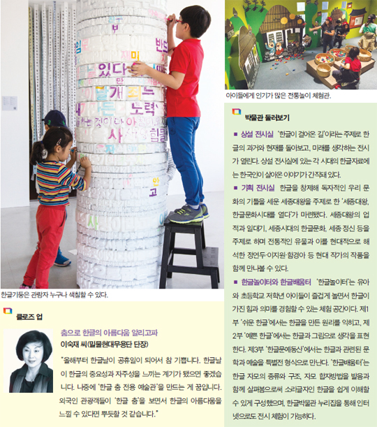 클로즈 업 국립한글박물관 내 한글기둥 모습, 춤으로 한글의 아름다움 알리고파 이숙재씨(밀물현대무용단 단장) 올해부터 한글날이 공휴일이 되어서 참 기쁩니다. 한글날이 한글의 중요성과 자주성을 느끼는 계기가 됐으면 좋습니다. 나중에 한글 춤 전용 예술관을 만드는게 굼입니다. 외국인 관광객들이 한글 춤을 보면서 한글의 아름다움을 느낄 수 있다면 뿌듯할 거 같습니다. 박물관 둘러보기 상설 전시실 한글이 걸어온 길 이라는 주제로 한글의 과거와 현재를 돌아보고, 미래를 생각하는 전시가 열린다. 상설 전시실에 있는 각 시대의 한글자료에는 한국인이 살아온 이야기가 간직돼 있다. 기획 전시실 한글을 창제해 독자적인 우리 문화의 기틀을 세운 세종대왕을 주제로 한 세종대왕, 한글문화시대를 열다가 마련됐다. 세종대왕의 업적과 일대기, 세종시대의 한글문화, 세종 정신 등을 주제로 하며 전통적인 유물과 이를 현대적으로 해석한 정연두.이지원.함경아 등 현대 작가의 작품을 함께 만나볼 수 있다. 한글노이터와 한글배움터 한글놀이터는 유아와 초등학교 저학년 아이들이 즐겁게 놀면서 한글이 가진 힘과 의미를 경험할 수 있는 체험 공간이다. 제1부 쉬운 한글에서는 한글을 만든 원리를 익히고, 제2부 예쁜 한글에서는 한글과 그림으로 생각을 표현한다. 제3부 한글문예동산에서는 한글과 관련된 문학과 예술을 특별전 형식으로 만난다. 한글배움터는 한글 자모의 종류와 구조, 자모 합지방법을 발음과 함께 살펴봄으로써 소리글자인 한글을 쉽게 이해할 수 있게 구성했으며, 한글박물관 누리집을 통해 인터넷으로도 전시 체험이 가능하다.