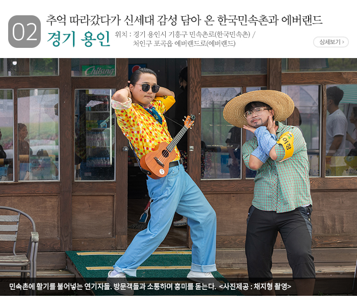 02 추억 따라갔다가 신세대 감성 담아 온 한국민속촌과 에버랜드 경기 용인 ▶ 위치 : 경기 용인시 기흥구 민속촌로(한국민속촌) / 처인구 포곡읍 에버랜드로(에버랜드) / 민속촌에 활기를 불어넣는 연기자들. 방문객들과 소통하며 흥미를 돋는다. 〈 사진제공: 채지형 촬영 〉