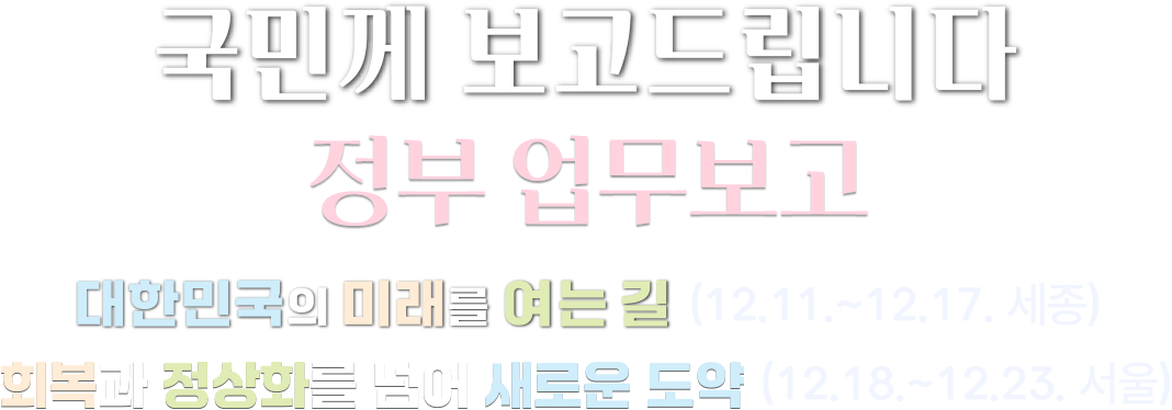 국민께 보고드립니다 정부 업무보고 대한민국의 미래를 여는 길(12.11.~12.17. 세종) 회복과 정상화를 넘어 새로운 도약(12.18.~12.23. 서울)