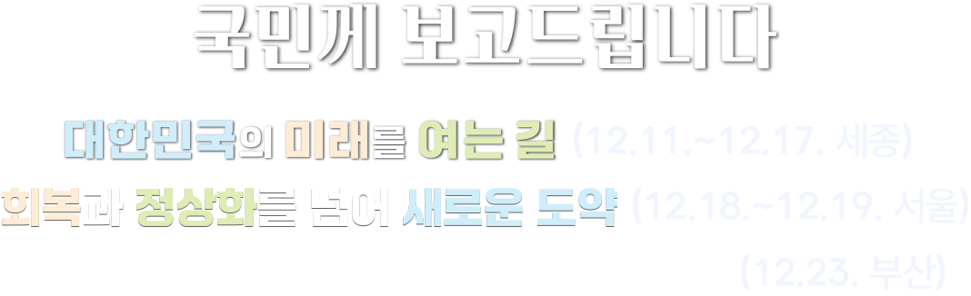 국민께 보고드립니다 대한민국의 미래를 여는 길(12.11.~12.17. 세종) 회복과 정상화를 넘어 새로운 도약(12.18.~12.19. 서울) 해양강국의 길은 대한민국으로 통합니다(12.23. 부산)