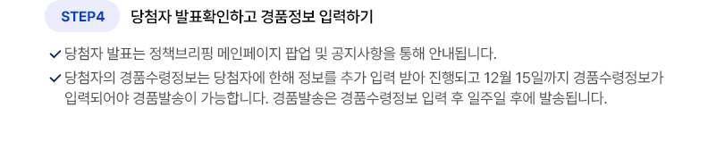 STEP4 당첨자 발표확인하고 경품정보 입력하기 당첨자 발표는 정책브리핑 메인페이지 팝업 및 공지사항을 통해 안내됩니다. 당첨자의 경품수령정보는 당첨자에 한해 정보를 추가 입력 받아 진행되고 12월 15일까지 경품수령정보가 입력되어야 경품발송이 가능합니다. 경품발송은 경품수령정보 입력 후 일주일 후에 발송됩니다.