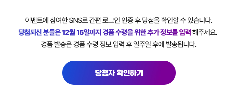 이벤트에 참여한 SNS로 간편 로그인 인증 후 당첨을 확인할 수 있습니다. 당첨되신 분들은 12월 15일까지 경품 수령을 위한 추가 정보를 입력 해주세요. 경품 발송은 경품 수령 정보 입력 후 일주일 후에 발송됩니다. 당첨자 확인하기