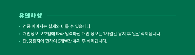 !유의사항! 경품 이미지는 실제와 다를 수 있습니다. 개인정보 보호법에 따라 입력하신 개인 정보는 1개월간 유지 후 일괄 삭제됩니다. 단, 당첨자에 한하여 6개월간 유지 후 삭제됩니다.