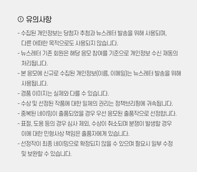 !유의사항! - 수집된 개인정보는 당첨자 추첨과 뉴스레터 발송을 위해 사용되며, 다른 어떠한 목적으로도 사용되지 않습니다. - 뉴스레터 기존 회원은 해당 응모 참여를 기준으로 개인정보 수신 재동의 처리됩니다. - 본 응모에 신규로 수집된 개인정보(이름, 이메일)는 뉴스레터 발송을 위해 사용됩니다. - 경품 이미지는 실제와 다를 수 있습니다. - 수상 및 선정된 작품에 대한 일체의 권리는 정책브리핑에 귀속됩니다. - 중복된 네이밍이 출품되었을 경우 우선 응모된 출품작으로 선정합니다. - 표절, 도용 등의 경우 심사 제외, 수상이 취소되며 분쟁이 발생할 경우 이에 대한 민형사상 책임은 출품자에게 있습니다. - 선정작이 최종 네이밍으로 확정되지 않을 수 있으며 필요시 일부 수정 및 보완할 수 있습니다.