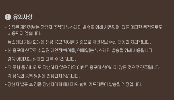 !유의사항! - 수집된 개인정보는 당첨자 추첨과 뉴스레터 발송을 위해 사용되며, 다른 어떠한 목적으로도 사용되지 않습니다. - 뉴스레터 기존 회원은 해당 응모 참여를 기준으로 개인정보 수신 재동의 처리됩니다. - 본 응모에 신규로 수집된 개인정보(이름, 이메일)는 뉴스레터 발송을 위해 사용됩니다. - 경품 이미지는 실제와 다를 수 있습니다. - 위 문항 중 하나라도 작성하지 않은 경우 이벤트 응모에 참여하지 않은 것으로 간주됩니다. - 각 상품의 중복 당첨은 인정되지 않습니다. - 당첨자 발표 후 경품 당첨자에게 메시지와 함께 기프티콘이 발송될 예정입니다.