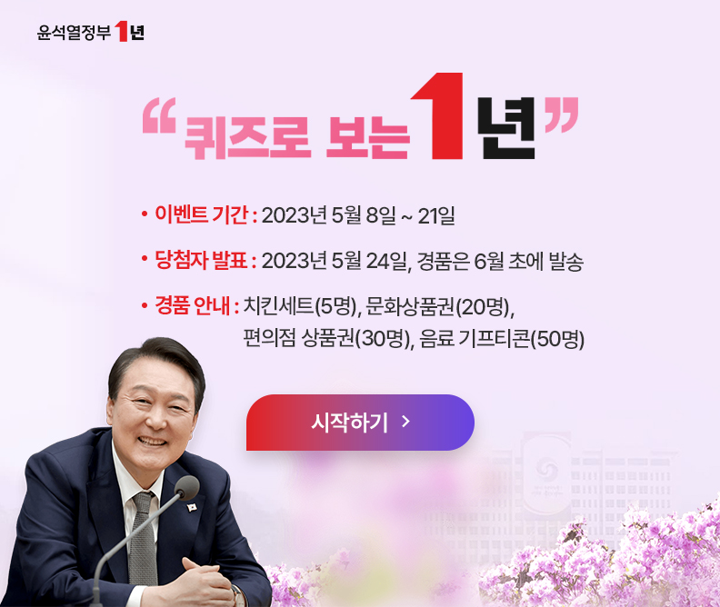511회 정책퀴즈 정책퀴즈는 알면 도움되는 유용한 정부 정책을 이벤트 형식으로 제공하는 국민 참여형 콘텐츠입니다. ▶윤석열정부 1년 퀴즈로 보는 1년 ▶이벤트 기간: 2023년 5월 8일 ~ 21일 ▶당첨자 발표: 2023년 5월 24일, 경품은 6월 초에 발송 ▶경풍안내: 치킨세트(5명), 문화상품권(10명), 편의점 상품권(30명), 음료 기프티콘(50명) ▶퀴즈 시작하기