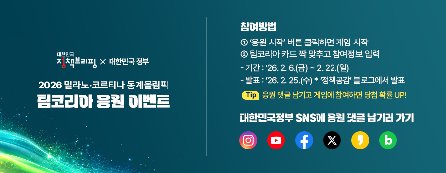 대한민국 정책브리핑X대한민국정부 2026밀나노·코르티나 동계올림픽 팀코리아 응원 이벤트 ▶참여방법 ①응원시작 버튼 클릭하면 게임시작 ②팀코리아 카드 짝 맞추고 참여정보 입력 -기간:26.2.6.(금)~2.22.(일) -발표:26.2.25.(수) ＊정책공감 블로기에서 발표 Tip 응원 댓글 남기고 게임에 참여하면 당첨 확률 UP!