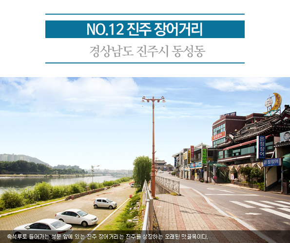 12. 진주 장어거리 | 경상남도 진주시 동성동 | 촉석루로 들어가는 성문 앞에 있는 진주 장어거리는 진주를 상징하는 오래된 맛골목이다. 