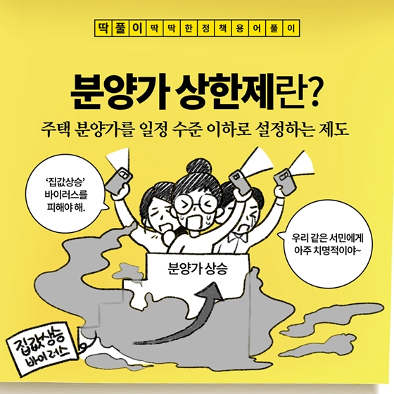 딱풀이 딱딱한 정책 용어풀이 분양가 상한제란? 주택 분양가를 일정 수준 이하로 설정하는 제도 ‘집값상승’바이러스를 피해야해. 분양가 상승 우리 같은 서민에게 아주 치명적이야~ 집값상승 바이러스