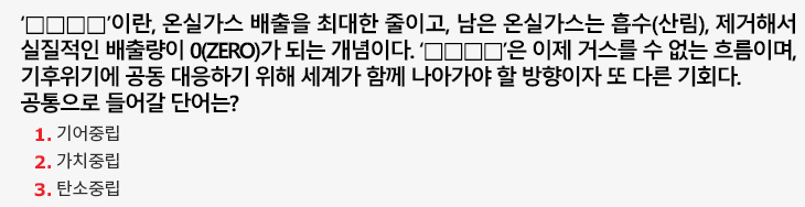 ‘□□□□’이란, 온실가스 배출을 최대한 줄이고, 남은 온실가스는 흡수(산림), 제거해서 실질적인 배출량이 0(ZERO)가 되는 개념이다. ‘□□□□’은 이제 거스를 수 없는 흐름이며, 기후위기에 공동 대응하기 위해 세계가 함께 나아가야 할 방향이자 또 다른 기회다. 공통으로 들어갈 단어는?