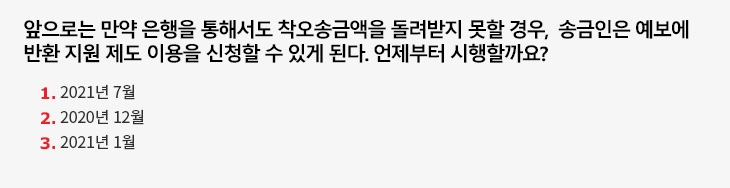 앞으로는 만약 은행을 통해서도 착오송금액을 돌려받지 못할 경우, 송금인은 예보에 반환 지원 제도 이용을 신청할 수 있게 된다. 언제부터 시행할까요? 1.2021년 7월, 2.2020년 12월, 3.2021년 1월