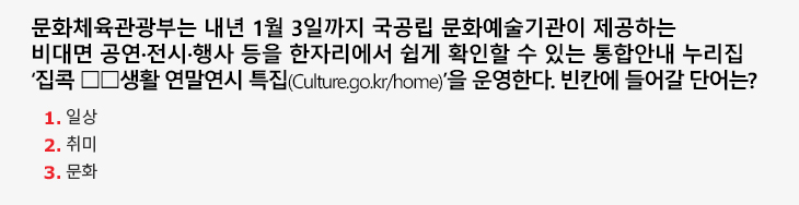 문화체육관광부는 내년 1월 3일까지 국공립 문화예술기관이 제공하는 비대면 공연·전시·행사 등을 한자리에서 쉽게 확인할 수 있는 통합안내 누리집 ‘집콕 □□생활 연말연시 특집(Culture.go.kr/home)’을 운영한다. 빈칸에 들어갈 단어는? 1.일상 2.취미 3.문화
