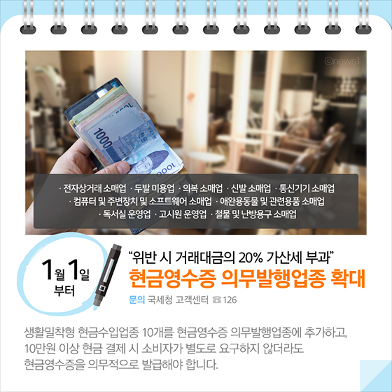 위반 시 거래대금의 20% 가산세 부과…현금영수증 의무발행업종 확대(1월 1일부터) 생활밀착형 현금수입업종 10개를 현금영수증 의무발행업종에 추가하고, 10만원 이상 현금 결제 시 소비자가 별도로 요구하지 않더라도 현금영수증을 의무적으로 발급해야 합니다.