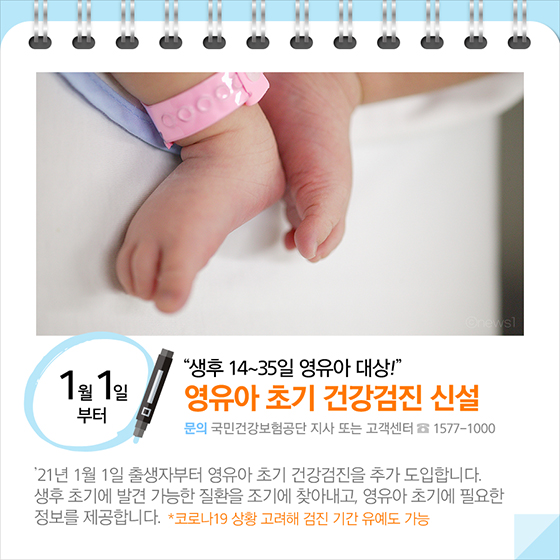 생후 14~35일 영유아 대상!…영유아 초기 건강검진 신설(1월 1일부터) 21년 1월 1일 출생자부터 영유아 초기 건강검진을 추가 도입합니다. 생후 초기에 발견 가능한 질환을 조기에 찾아내고, 영유아 초기에 필요한 정보를 제공합니다. *코로나19 상황 고려해 검진 기간 유예도 가능