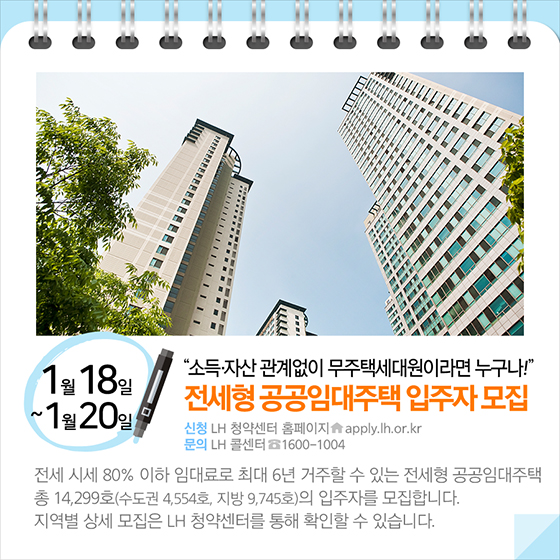 소득 자산 관계없이 무주택세대원이라면 누구나!…전세형 공공임대주택 입주자 모집(1월 18일~20일)전세 시세 80% 이하 임대료로 최대 6년 거주할 수 있는 전세형 공공임대주택 총 14,299호의 입주자를 모집합니다. 지역별 상세 모집은 LH 청약센터를 통해 확인할 수 있습니다.