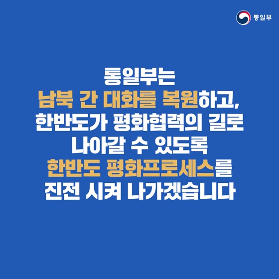 통일부는 남북 간 대화를 복원하고, 한반도가 평화협력의 길로 나아갈 수 있도록 한반도 평화프로세스를 진전 시켜 나가겠습니다.