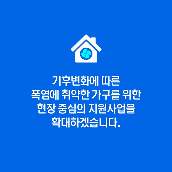 기후변화에 따른 폭염에 취약한 가구를 위한 현장 중심의 다양한 지원사업을 지속적으로 확대하겠습니다.