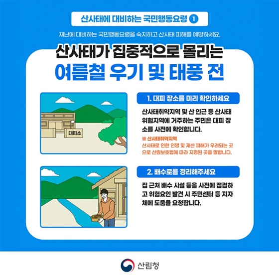 산사태가 집중적으로 몰리는 여름철 우기 및 태풍 전 ① 대피 장소를 미리 확인하세요 ② 배수로를 정리해주세요