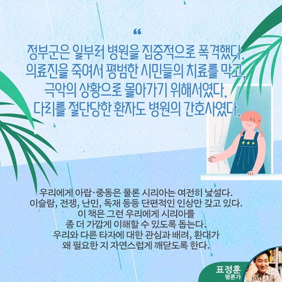 “정부군은 일부러 병원을 집중적으로 폭격했다. 의료진을 죽여서 평범한 시민들의 치료를 막고, 극악의 상황으로 몰아가기 위해서였다. 다리를 절단당한 환자도 병원의 간호사였다.”