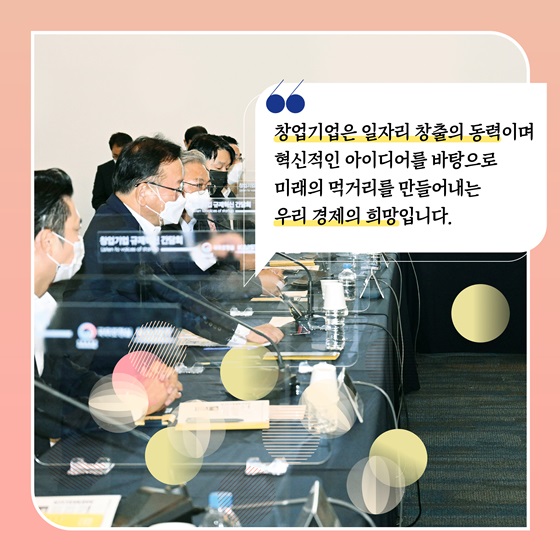 “창업기업은 일자리 창출의 동력이며 혁신적인 아이디어를 바탕으로 미래의 먹거리를 만들어내는 우리 경제의 희망입니다.”