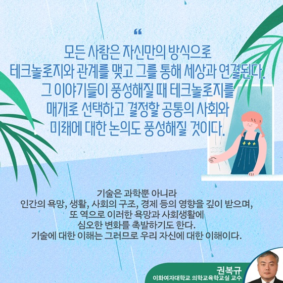 “모든 사람은 자신만의 방식으로 테크놀로지와 관계를 맺고 그를 통해 세상과 연결된다. 그 이야기들이 풍성해질 때 테크놀로지를 매개로 선택하고 결정할 공통의 사회와 미래에 대한 논의도 풍성해질 것이다.”