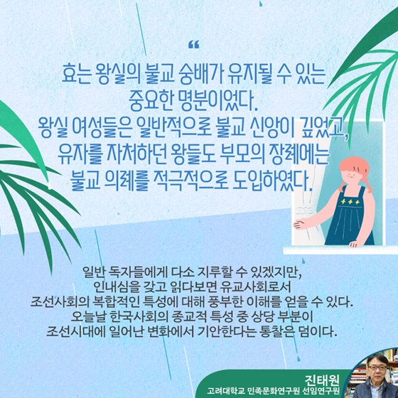 “효는 왕실의 불교 숭배가 유지될 수 있는 중요한 명분이었다. 왕실 여성들은 일반적으로 불교 신앙이 깊었고, 유자를 자처하던 왕들도 부모의 장례에는 불교 의례를 적극적으로 도입하였다.”