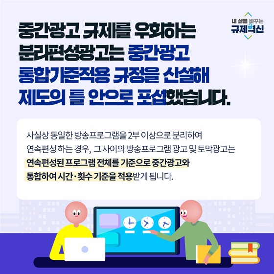 중간광고 규제를 우회하는 분리편성광고는 중간광고 통합기준적용 규정을 신설해 제도의 틀 안으로 포했습니다.