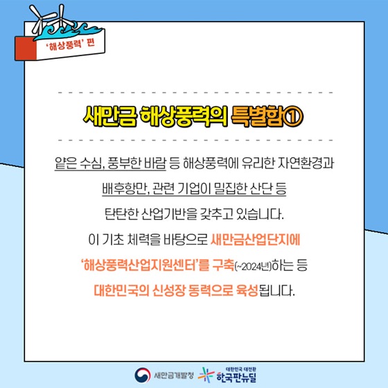 얕은 수심, 풍부한 바람 등 해상풍력에 유리한 자연환경과 배후항만, 관련 기업이 밀집한 산단 등 탄탄한 산업기반을 갖추고 있습니다.