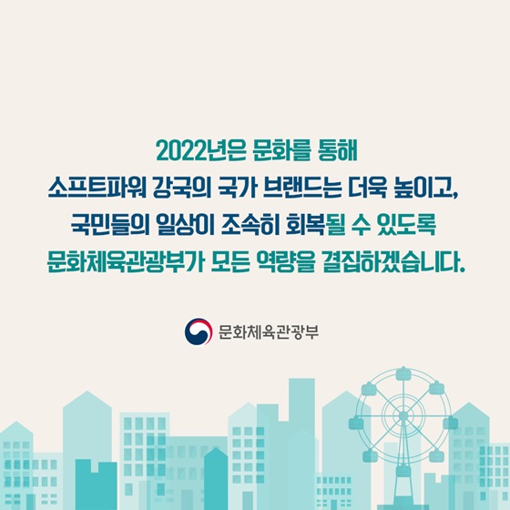 문화를 통해 소프트파워 강국의 국가 브랜드는 더욱 높이고, 국민들의 일상이 조속히 회복될 수 있도록 문화체육관광부가 모든 역량을 결집하겠습니다.