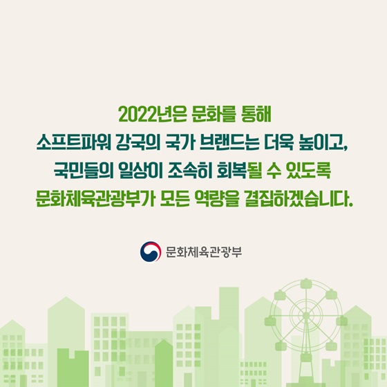 2022년은 문화를 통해 소프트파워 강국의 국가 브랜드는 더욱 높이고, 국민들의 일상이 조속히 회복될 수 있도록 문화체육관광부가 모든 역량을 결집하겠습니다.