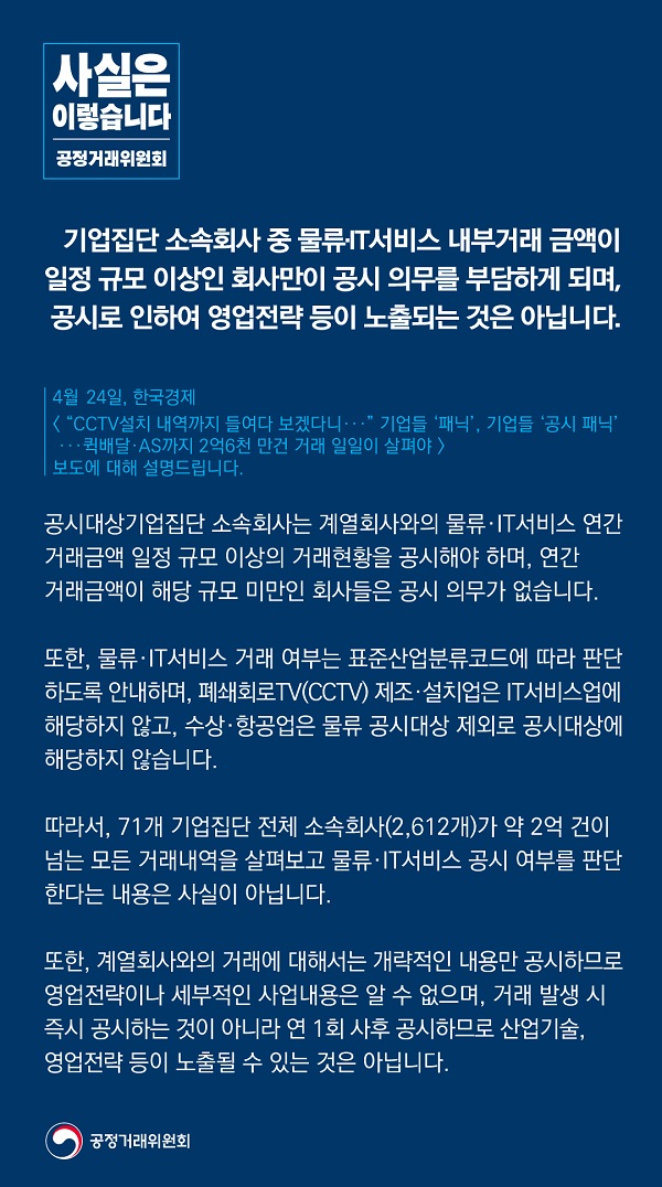 공정거래위원회는 “기업집단 소속회사 중 물류·IT 서비스 내부거래 금액이 일정 규모 이상인 회사만이 공시 의무를 부담하게 되며, 공시로 인해 영업전략이 노출되는 것은 아니다”라고 밝혔습니다.