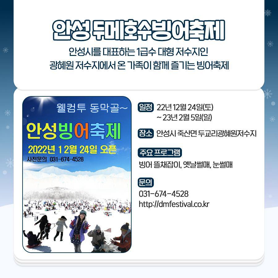 안성 두메호수빙어축제
안성시를 대표하는 1급수 대형 저수지인
광혜원저수지에서 온 가족이 함께 즐기는 빙어축제
일정 : 22년 12월 24일(토)~23년 2월 5일(일)
장소 : 안성시 죽산면두교리광혜원저수지
주요프로그램 : 빙어뜰채잡이, 옛날썰매, 눈썰매
문의 : 031-674-4528, http://dmfestival.co.kr