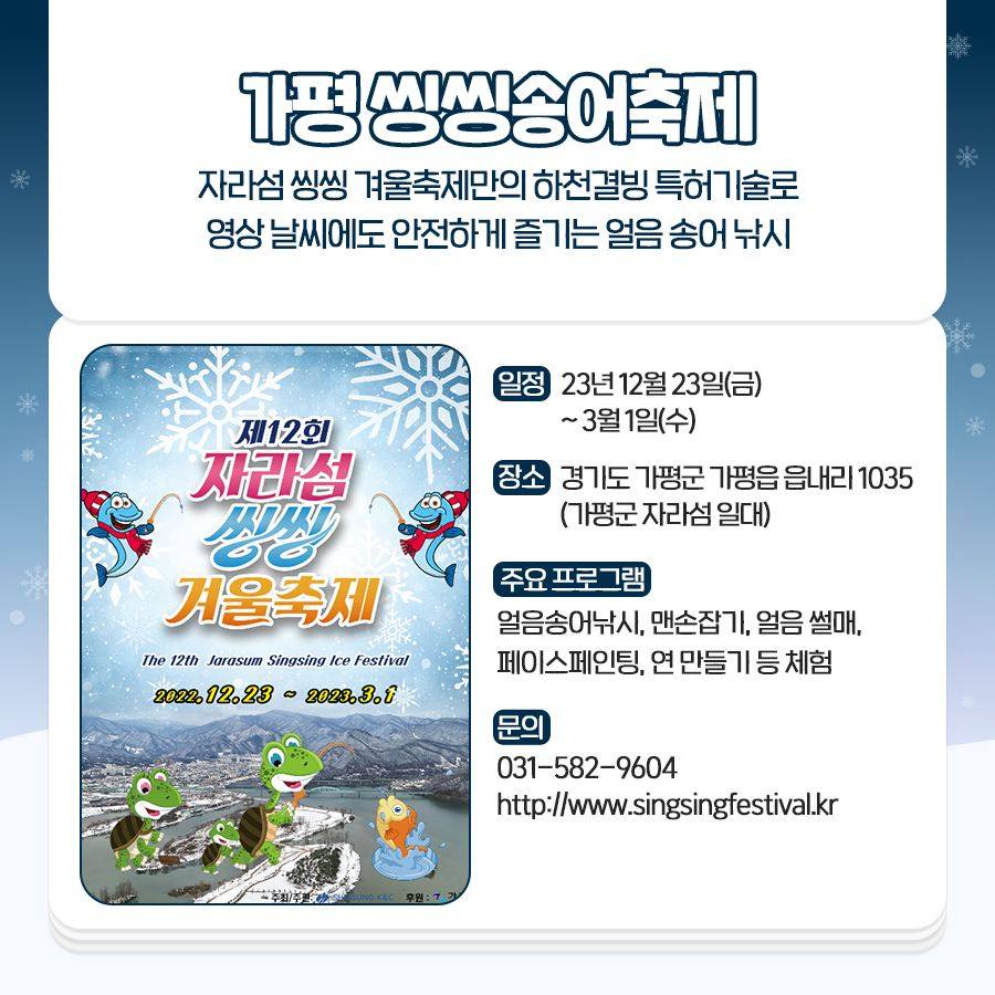 가평 씽씽송어축제
자라섬 씽씽 겨울축제만의 하천 결빙 특허기술로 영상 날씨에도 안전하게 즐기는 얼음 송어 낚시
일정 : 23년 12월 23일(금)~3월 1일(수)
장소 : 경기도 가평군 가평읍 읍내리 1035(가평군 자라섬 일대)
주요 프로그램 : 얼음 송어낚시, 맨손 잡기, 얼음 썰매, 페이스페인팅, 연 만들기 등 체험
문의 : 031-582-9604, http://www.singsingfestival.kr