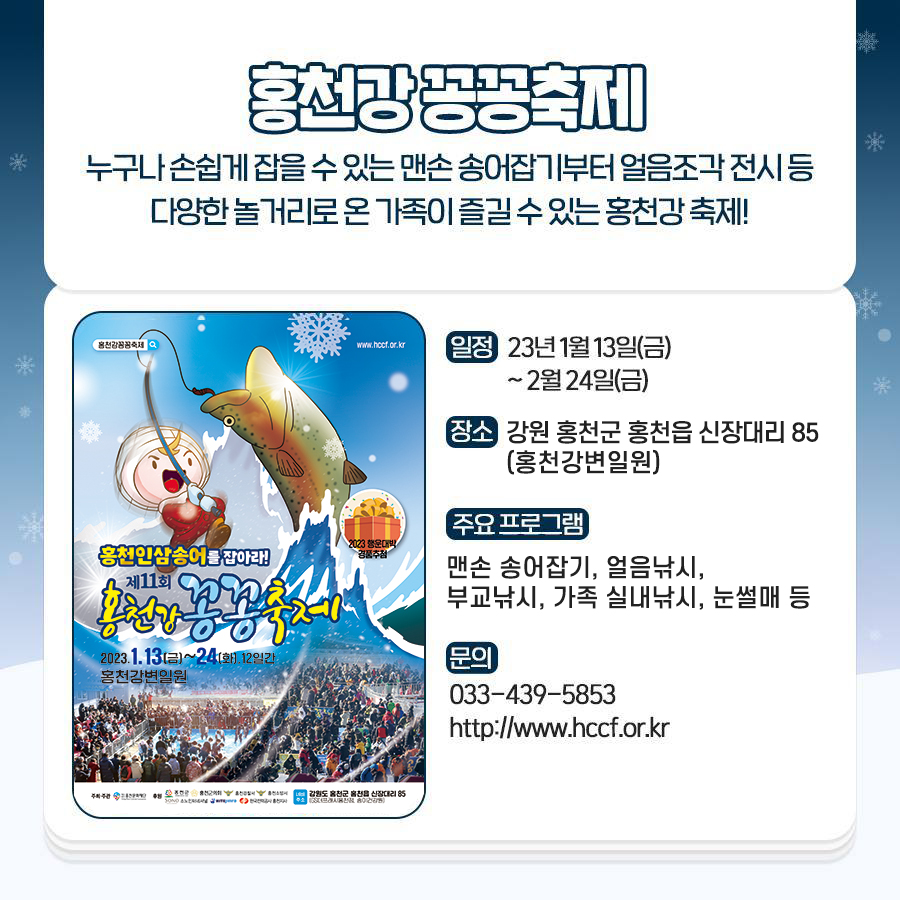 홍천강 꽁꽁축제
누구나 손쉽게 잡을 수 있는 맨손 송어잡기부터 얼음조각전시 등 다양한 놀거리로 가족이 즐길 수 있는 홍천강 축제!
· 일정 : 2023년 1월 13일(금) ~ 2월 24일(금)
· 장소 : 강원 홍천군 홍천읍 신장대리 85 (홍천강변일원)
· 주요 프로그램 : 맨손 송어잡기, 얼음낚시, 부교낚시, 가족 실내낚시, 눈썰매 등
· 문의 : 033-439-5853, http://www.hccf.or.kr
