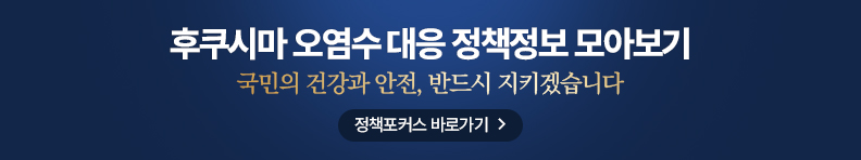 후쿠시마 오염수 대응 정책정보 모아보기 국민의 건강과 안전, 반드시 지키겠습니다 정책포커스 바로가기