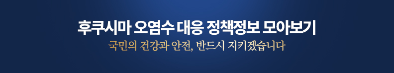 후쿠시마 오염수 대응 정책정보 모아보기 국민의 건강과 안전, 반드시 지키겠습니다