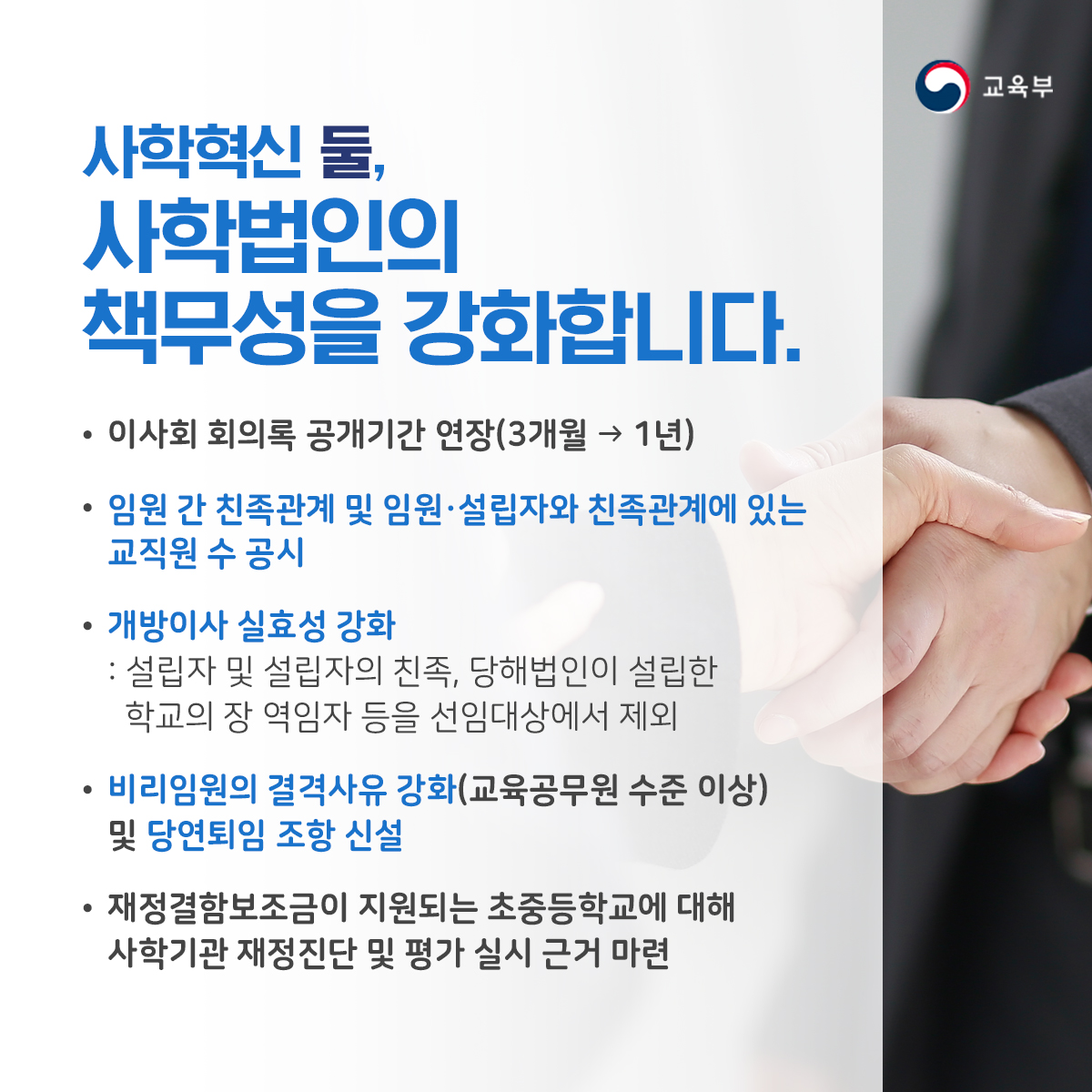 사학혁신 둘, 사학법인의 책무성을 강화합니다. ▶이사회 회의록 공개기간 연장(3개월→1년) ▶임원 간 친족관계 및 임원·설립자와 친족관계에 있는 교직원 수 공시 ▶개방이사 실효성 강화: 설립자 및 설립자의 친족, 당해법인이 설립한 학교의 장 역임자 등을 선임대상에서 제회 ▶비리임원의 결격사유 강화(교육공무원 수준 이상) 및 당연토임 조항 신설 ▶재정결함보조금의 지원된는 초중등학교에 대해 사학기관 재정진단 및 평가 실시 근거 마련