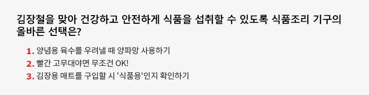 김장철을 맞아 건강하고 안전하게 식품을 섭취할 수 있도록 식품조리 기구의 올바른 선택은? 1.양념용 육수를 우려낼 때 양파망 사용하기 2.빨간 고무대야면 무조건 OK! 3.김장용 매트를 구입할 시 '식품용'인지 확인하기 