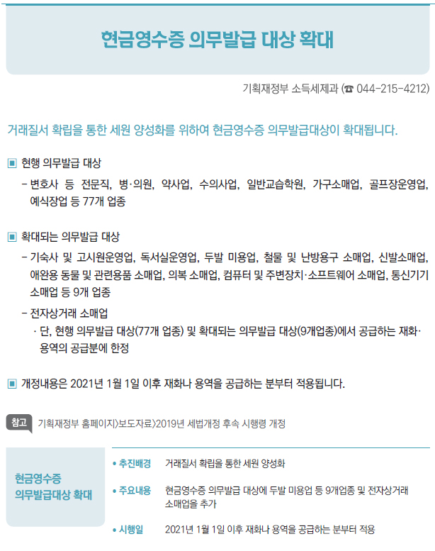 현금영수증의무발급대상 확대/ 추진배경 거래질서 확립을 통한 세원 양성화/ 주요내용 현금영수증 의무발급 대상에 두발 미용업 등 9개업종 및 전자상거래소매업을 추가/ 시행일 2021년 1월 1일 이후 재화나 용역을 공급하는 분부터 적용