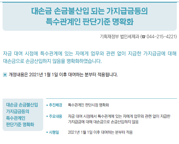 대손금 손금불산입가지급금등의특수관계인판단기준 명확화/ 추진배경 특수관계인 판단시점 명확화/ 주요내용 자금 대여 시점에서 특수관계에 있는 자에게 업무와 관련 없이 지급한가지급금에 대해 대손금으로 손금산입하지 않음/ 시행일 2021년 1월 1일 이후 대여하는 분부터 적용