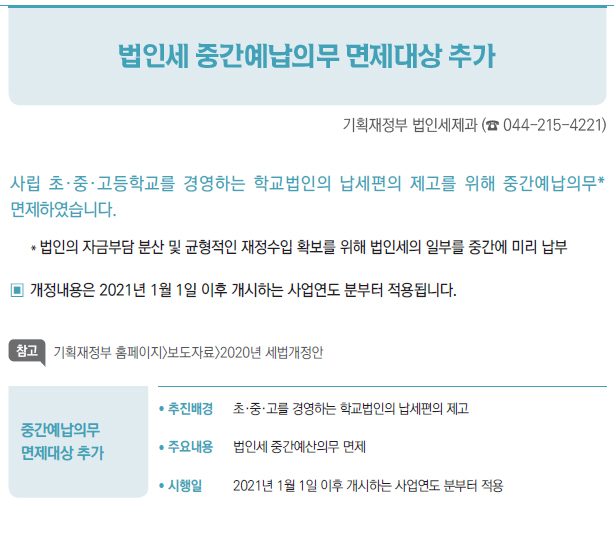 중간예납의무면제대상 추가/ 추진배경 초·중·고를 경영하는 학교법인의 납세편의 제고/ 주요내용 법인세 중간예산의무 면제/ 시행일 2021년 1월 1일 이후 개시하는 사업연도 분부터 적용