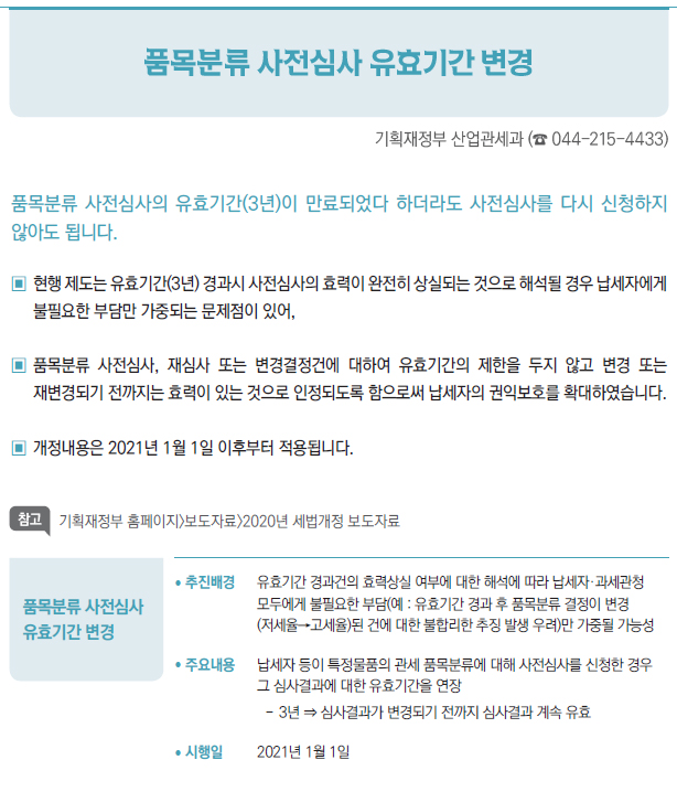 품목분류 사전심사유효기간 변경/ 추진배경 유효기간 경과건의 효력상실 여부에 대한 해석에 따라 납세자·과세관청모두에게 불필요한 부담(예 : 유효기간 경과 후 품목분류 결정이 변경(저세율→고세율)된 건에 대한 불합리한 추징 발생 우려)만 가중될 가능성/ 주요내용 납세자 등이 특정물품의 관세 품목분류에 대해 사전심사를 신청한 경우그 심사결과에 대한 유효기간을 연장--3년 ⇒ 심사결과가 변경되기 전까지 심사결과 계속 유효/ 시행일 2021년 1월 1일