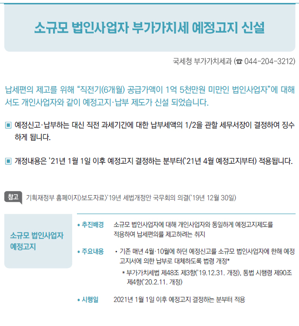 소규모 법인사업자예정고지/ 추진배경 소규모 법인사업자에 대해 개인사업자와 동일하게 예정고지제도를적용하여 납세편의를 제고하려는 취지/ 주요내용 //기존 매년 4월·10월에 하던 예정신고를 소규모 법인사업자에 한해 예정고지서에 의한 납부로 대체하도록 법령 개정** 부가가치세법 제48조 제3항(’19.12.31. 개정), 동법 시행령 제90조제4항(’20.2.11. 개정)/ 시행일 2021년 1월 1일 이후 예정고지 결정하는 분부터 적용