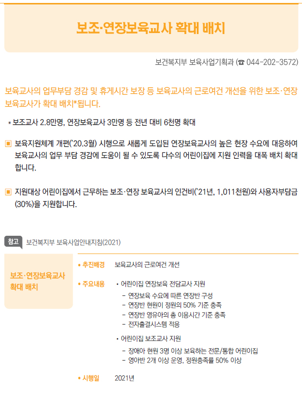 보조·연장보육교사확대 배치/ 추진배경 보육교사의 근로여건 개선/ 주요내용 //어린이집 연장보육 전담교사 지원--연장보육 수요에 따른 연장반 구성--연장반 현원이 정원의 50% 기준 충족--연장반 영유아의 총 이용시간 기준 충족--전자출결시스템 적용//어린이집 보조교사 지원--장애아 현원 3명 이상 보육하는 전문/통합 어린이집--영아반 2개 이상 운영, 정원충족률 50% 이상/ 시행일 2021년