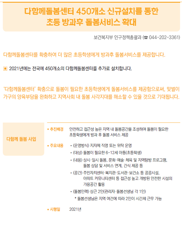 다함께 돌봄 사업/ 추진배경 안전하고 접근성 높은 지역 내 돌봄공간을 조성하여 돌봄이 필요한초등학생에게 방과 후 돌봄 서비스 제공/ 주요내용 //(운영방식) 지자체 직영 또는 위탁 운영//(대상) 돌봄이 필요한 6-12세 아동(초등학생)//(내용) 상시·일시 돌봄, 문화·예술·체육 및 지역탐방 프로그램,돌봄 상담 및 서비스 연계, 간식 제공 등//(공간) 주민자치센터·복지관·도서관·보건소 등 공공시설,아파트 커뮤니티센터 등 접근성 높고 개방된 안전한 시설의가용공간 활용//(돌봄인력) 상근 2인(관리자·돌봄선생님 각 1인)* 돌봄선생님은 지역 여건에 따라 2인이 시간제 근무 가능/ 시행일 2021년