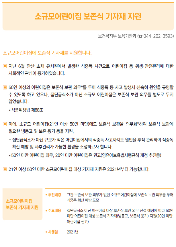 소규모어린이집보존식 기자재 지원/ 추진배경 그간 보존식 보관 의무가 없던 소규모어린이집에 보존식 보관 의무를 두어식중독 확산 예방 도모/ 주요내용 집단급식소 아닌 어린이집 대상 보존식 보관 의무 신설 예정에 따라 50인미만 어린이집 대상 보존식 기자재(냉동고, 보존식 용기) 지원(20인 미만어린이집 권고)/ 시행일 2021년